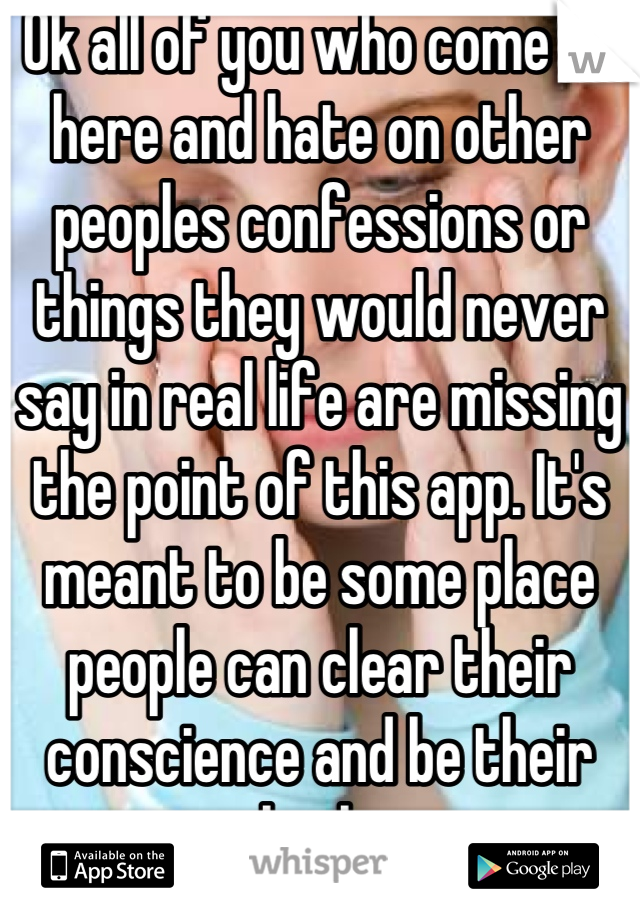 Ok all of you who come on here and hate on other peoples confessions or things they would never say in real life are missing the point of this app. It's meant to be some place people can clear their conscience and be their real selves. 