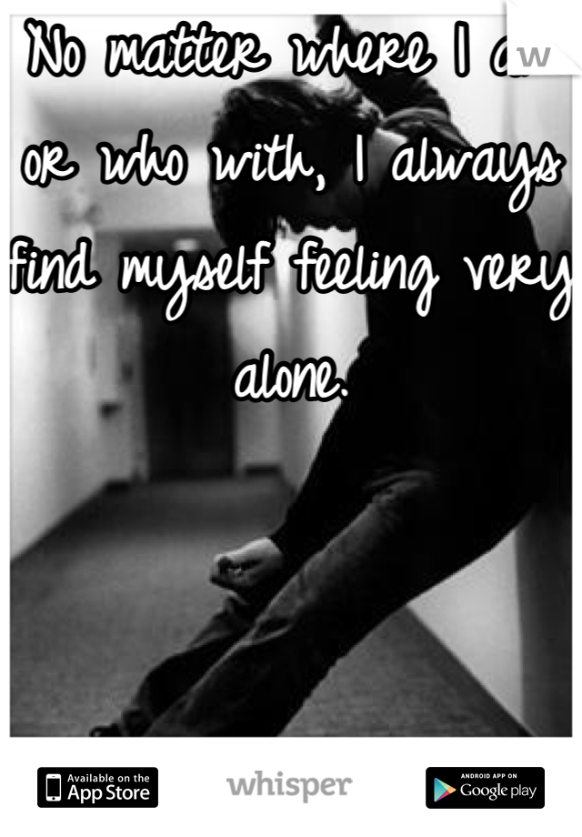 No matter where I am or who with, I always find myself feeling very alone.