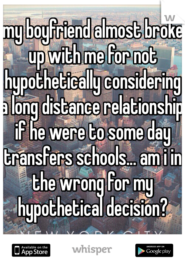 my boyfriend almost broke up with me for not hypothetically considering a long distance relationship if he were to some day transfers schools... am i in the wrong for my hypothetical decision? 