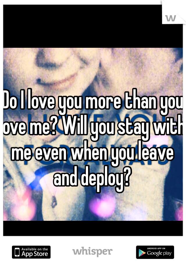 Do I love you more than you love me? Will you stay with me even when you leave and deploy?