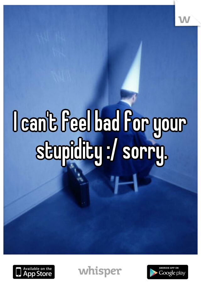I can't feel bad for your stupidity :/ sorry.