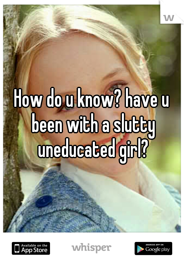 How do u know? have u been with a slutty uneducated girl?