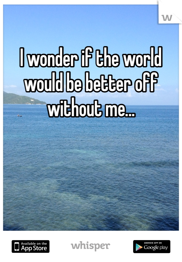 I wonder if the world would be better off without me...