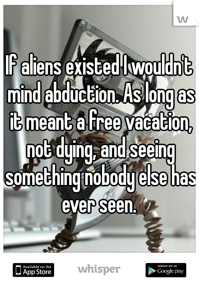 If aliens existed I wouldn't mind abduction. As long as it meant a free vacation, not dying, and seeing something nobody else has ever seen. 