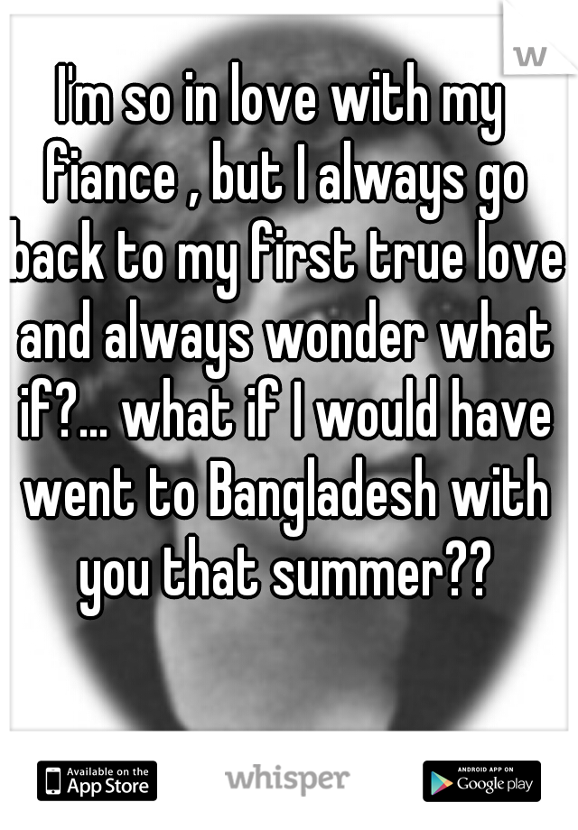 I'm so in love with my fiance , but I always go back to my first true love and always wonder what if?... what if I would have went to Bangladesh with you that summer??