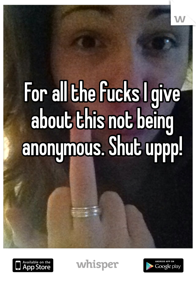 For all the fucks I give about this not being anonymous. Shut uppp! 
