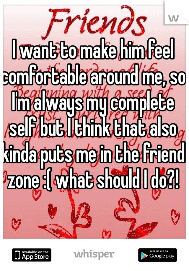 I want to make him feel comfortable around me, so I'm always my complete self but I think that also kinda puts me in the friend zone :( what should I do?!