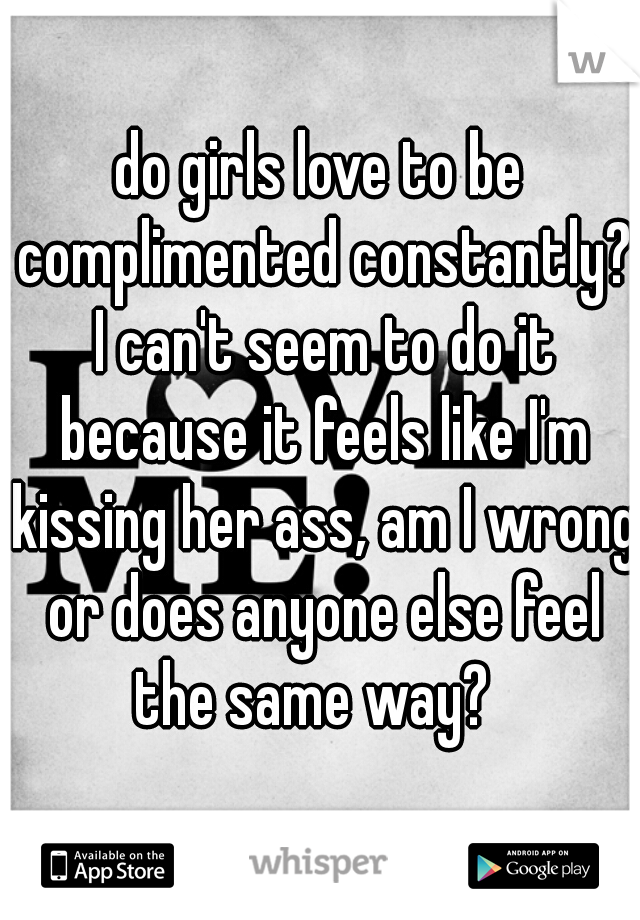 do girls love to be complimented constantly? I can't seem to do it because it feels like I'm kissing her ass, am I wrong or does anyone else feel the same way?  