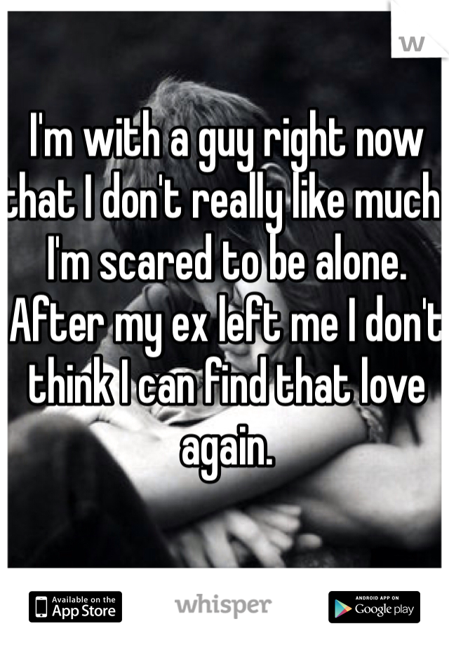 I'm with a guy right now that I don't really like much. I'm scared to be alone. After my ex left me I don't think I can find that love again. 