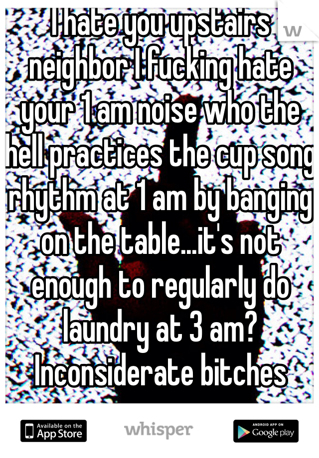 I hate you upstairs neighbor I fucking hate your 1 am noise who the hell practices the cup song rhythm at 1 am by banging on the table...it's not enough to regularly do laundry at 3 am? Inconsiderate bitches
