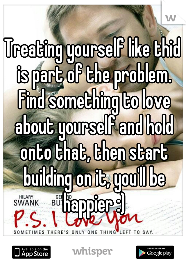 Treating yourself like thid is part of the problem. Find something to love about yourself and hold onto that, then start building on it, you'll be happier :)