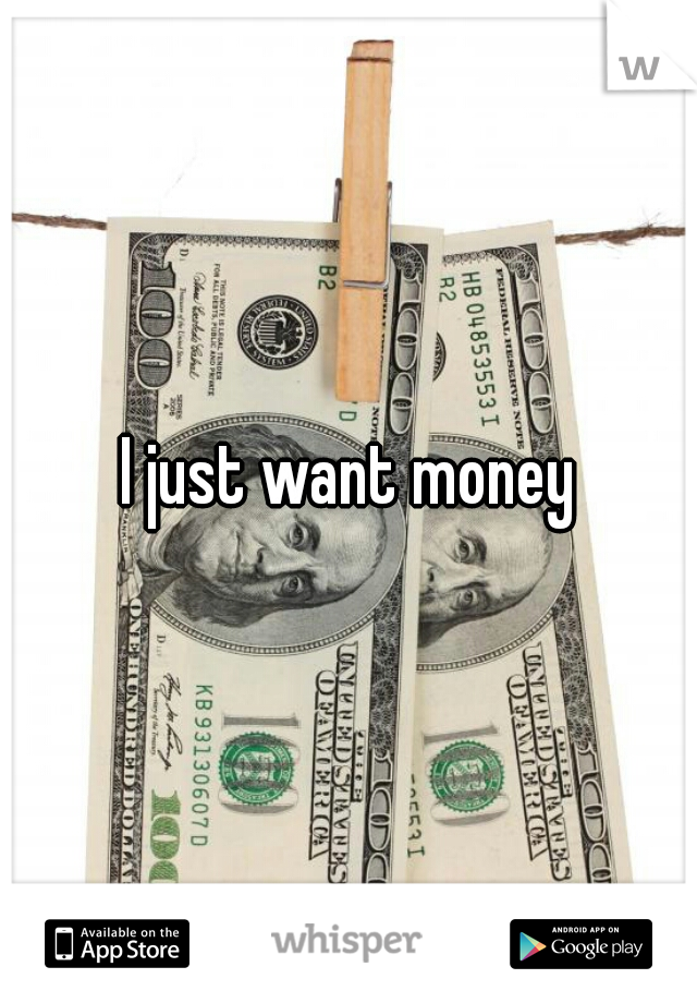 I just want money