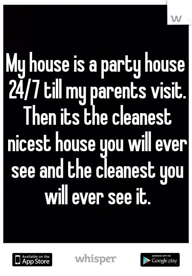 My house is a party house 24/7 till my parents visit. Then its the cleanest nicest house you will ever see and the cleanest you will ever see it.
