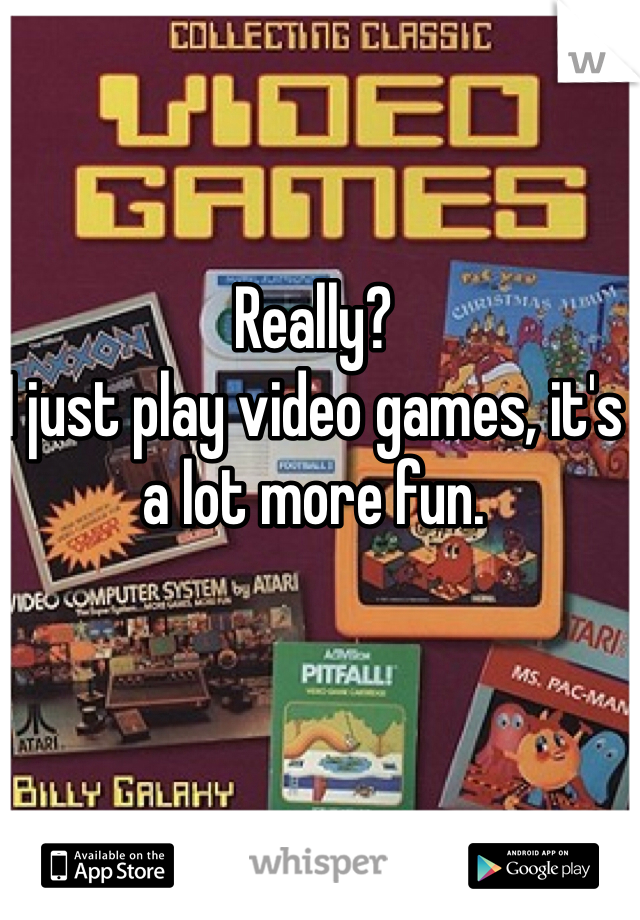 Really?
I just play video games, it's a lot more fun.