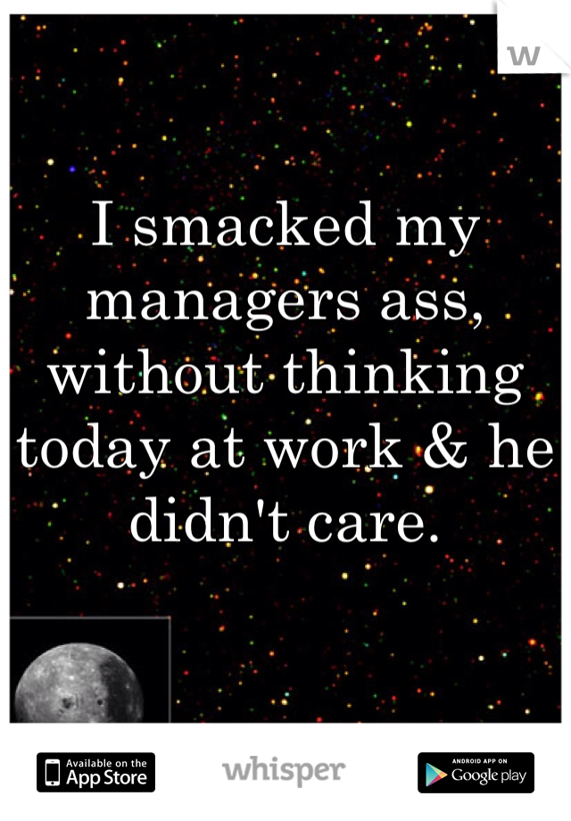 I smacked my managers ass, without thinking today at work & he didn't care. 