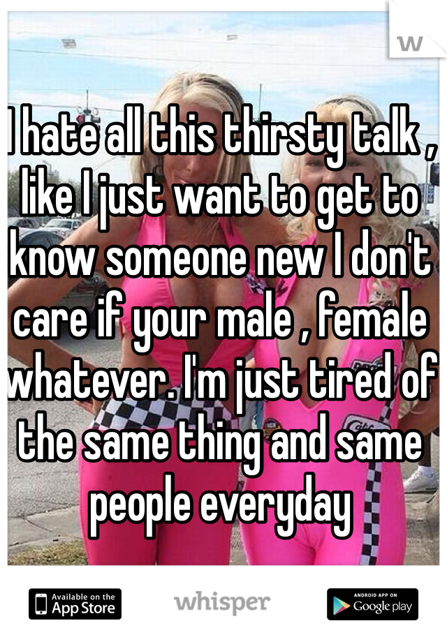 I hate all this thirsty talk , like I just want to get to know someone new I don't care if your male , female whatever. I'm just tired of the same thing and same people everyday 