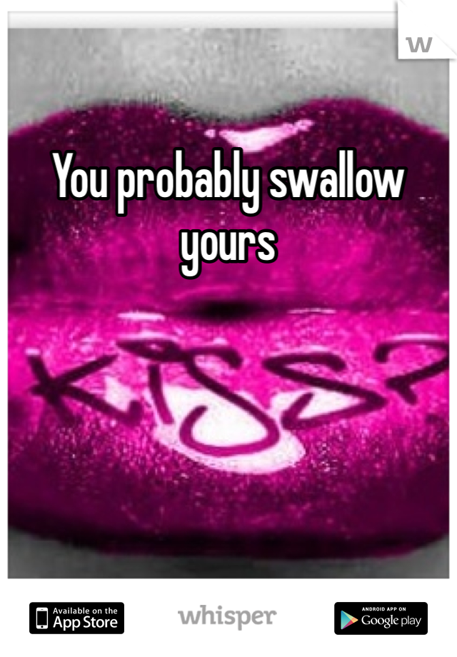 You probably swallow yours 