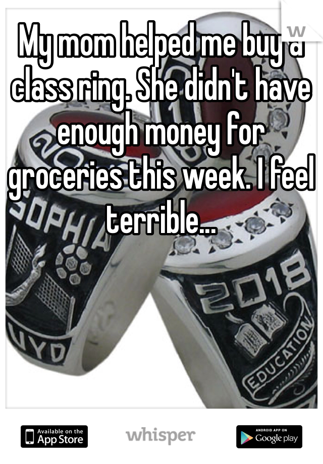 My mom helped me buy a class ring. She didn't have enough money for groceries this week. I feel terrible...