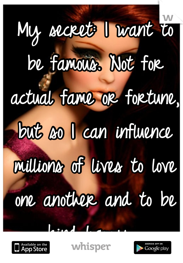 My secret: I want to be famous. Not for actual fame or fortune, but so I can influence millions of lives to love one another and to be kind happy. 