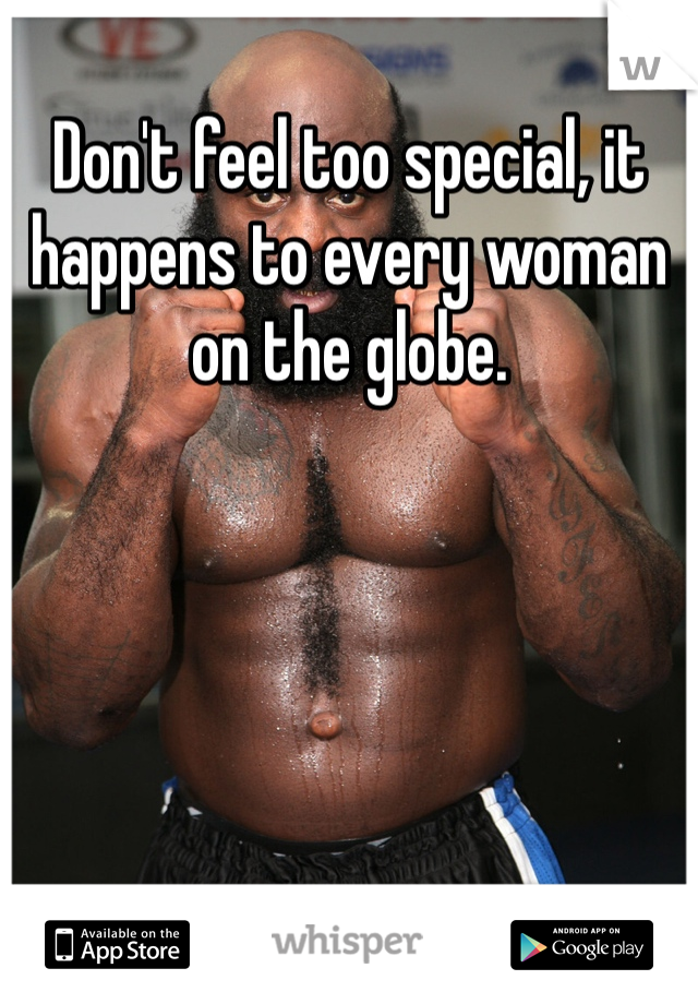 Don't feel too special, it happens to every woman on the globe.