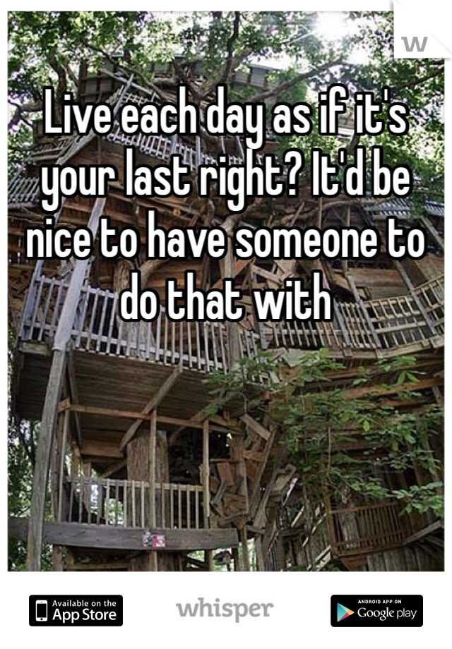 Live each day as if it's your last right? It'd be nice to have someone to do that with