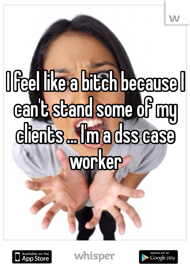 I feel like a bitch because I can't stand some of my clients ... I'm a dss case worker 