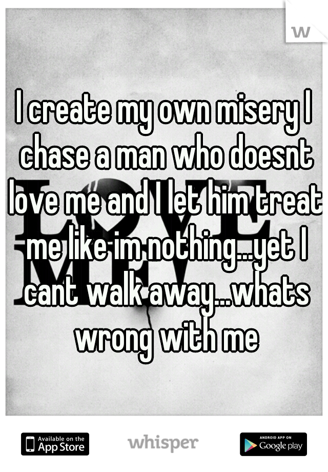 I create my own misery I chase a man who doesnt love me and I let him treat me like im nothing...yet I cant walk away...whats wrong with me