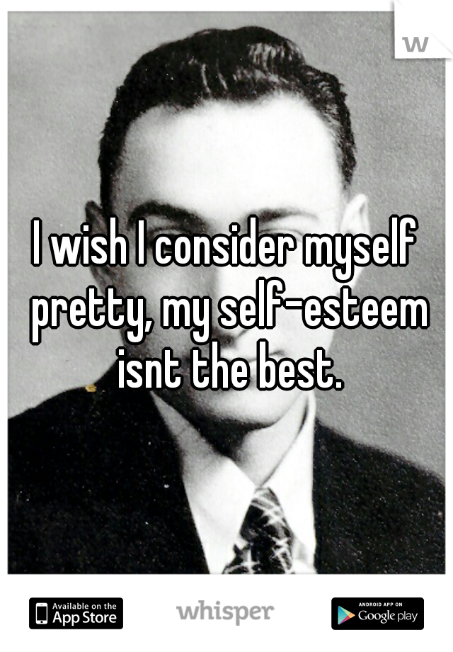 I wish I consider myself pretty, my self-esteem isnt the best.