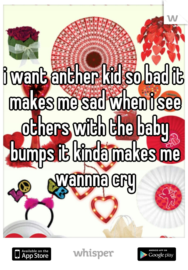 i want anther kid so bad it makes me sad when i see others with the baby bumps it kinda makes me wannna cry