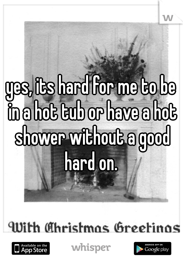 yes, its hard for me to be in a hot tub or have a hot shower without a good hard on. 