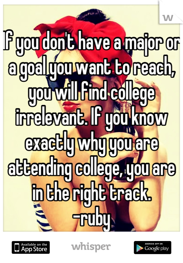 If you don't have a major or a goal you want to reach, you will find college irrelevant. If you know exactly why you are attending college, you are in the right track. 
-ruby