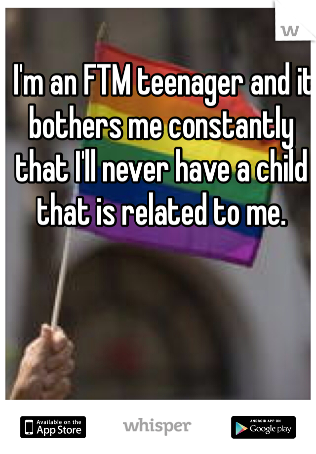  I'm an FTM teenager and it bothers me constantly that I'll never have a child that is related to me. 