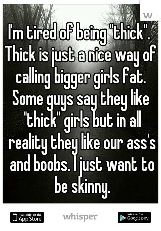 I'm tired of being "thick". 
Thick is just a nice way of calling bigger girls fat. 
Some guys say they like "thick" girls but in all reality they like our ass's and boobs. I just want to be skinny.