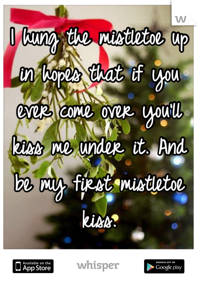 I hung the mistletoe up in hopes that if you ever come over you'll kiss me under it. And be my first mistletoe kiss. 