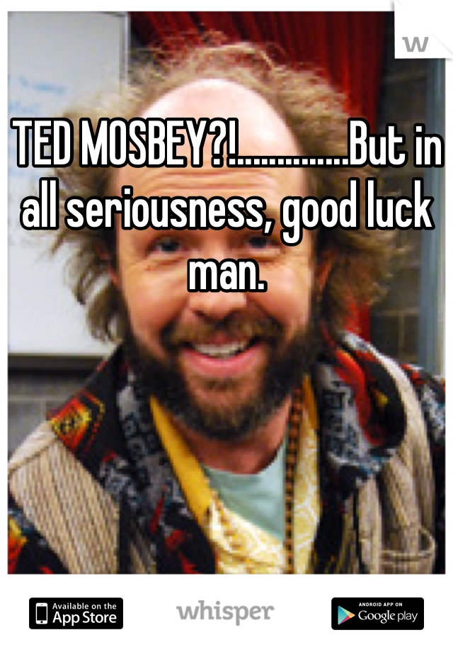 TED MOSBEY?!..............But in all seriousness, good luck man.
