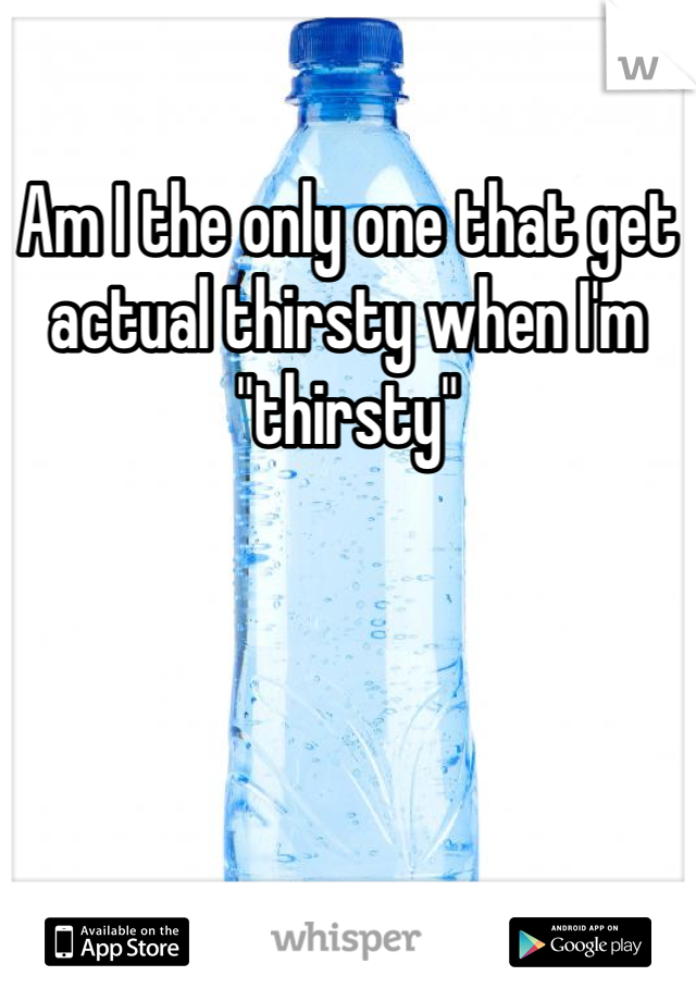 Am I the only one that get actual thirsty when I'm "thirsty" 