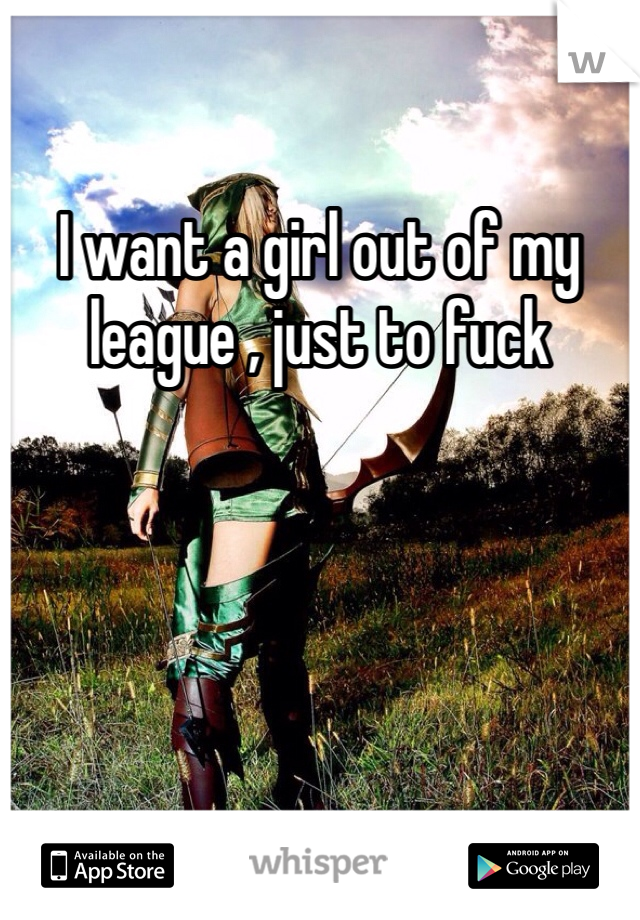 I want a girl out of my league , just to fuck 