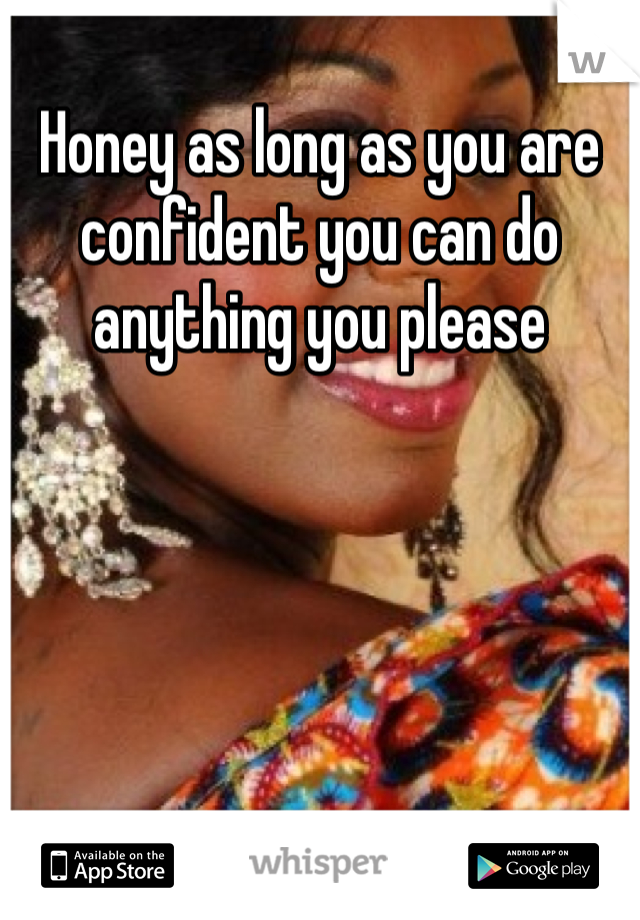 Honey as long as you are confident you can do anything you please