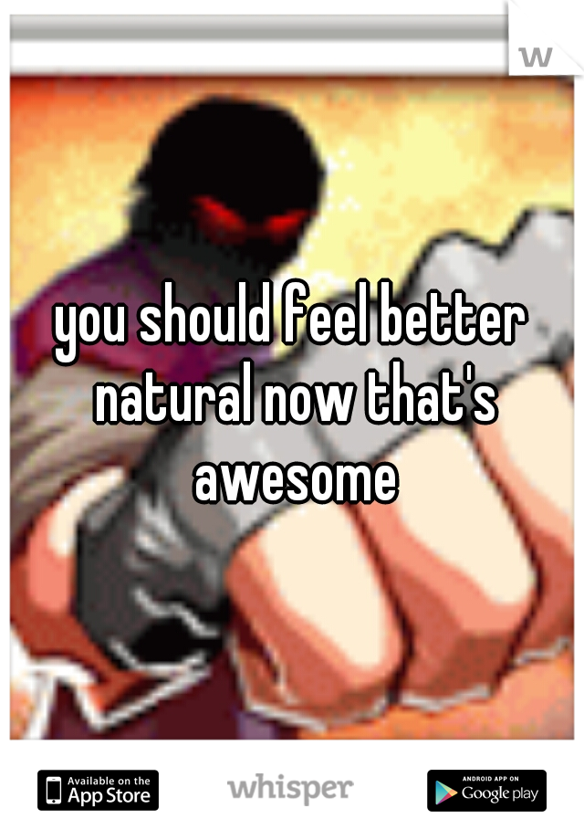you should feel better natural now that's awesome