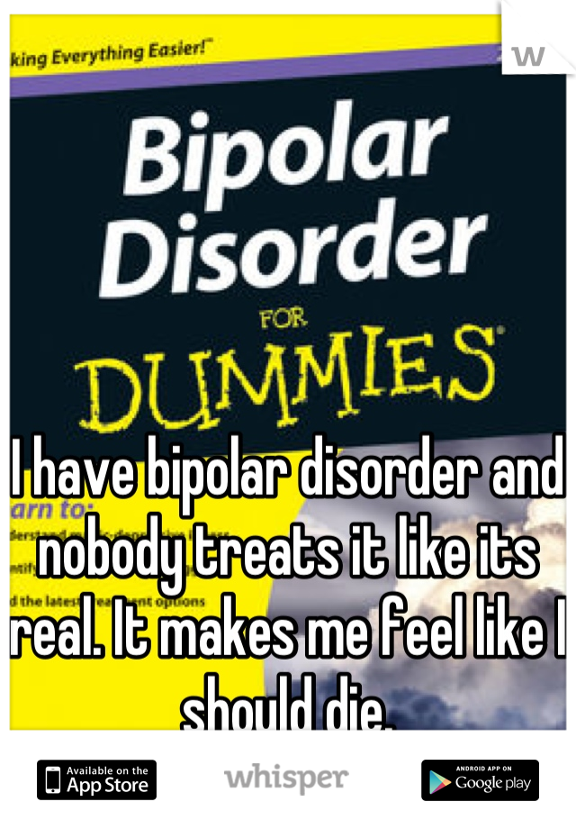 I have bipolar disorder and nobody treats it like its real. It makes me feel like I should die.
