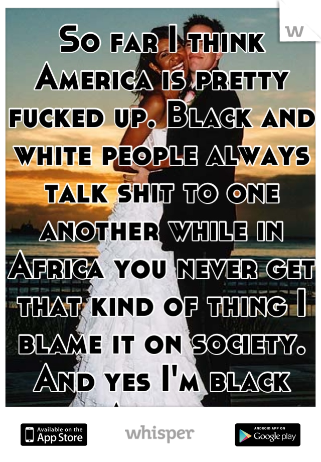 So far I think America is pretty fucked up. Black and white people always talk shit to one another while in Africa you never get that kind of thing I blame it on society. And yes I'm black African