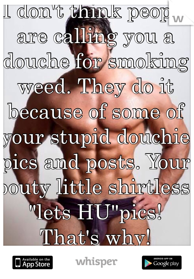 I don't think people are calling you a douche for smoking weed. They do it because of some of your stupid douchie pics and posts. Your pouty little shirtless "lets HU"pics!  That's why!