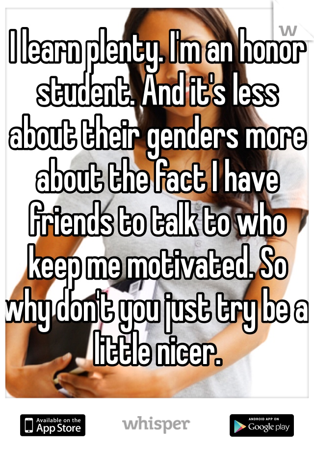 I learn plenty. I'm an honor student. And it's less about their genders more about the fact I have friends to talk to who keep me motivated. So why don't you just try be a little nicer.