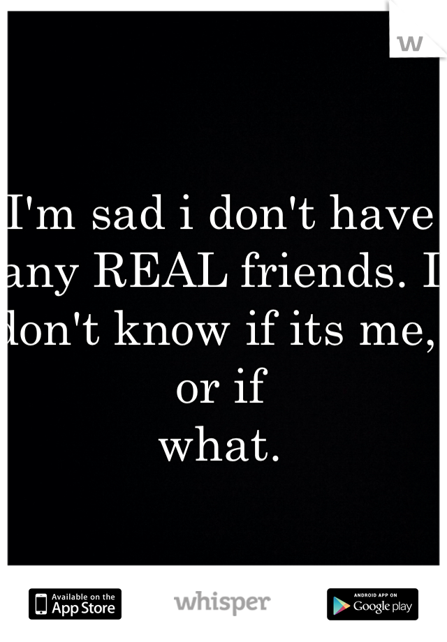 I'm sad i don't have any REAL friends. I don't know if its me, or if 
what.