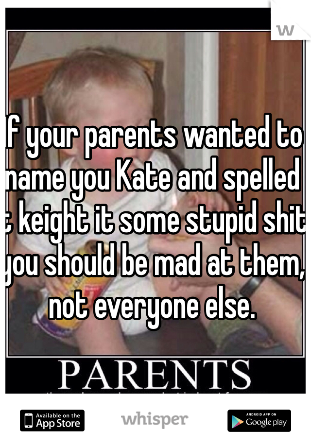 If your parents wanted to name you Kate and spelled it keight it some stupid shit you should be mad at them, not everyone else. 