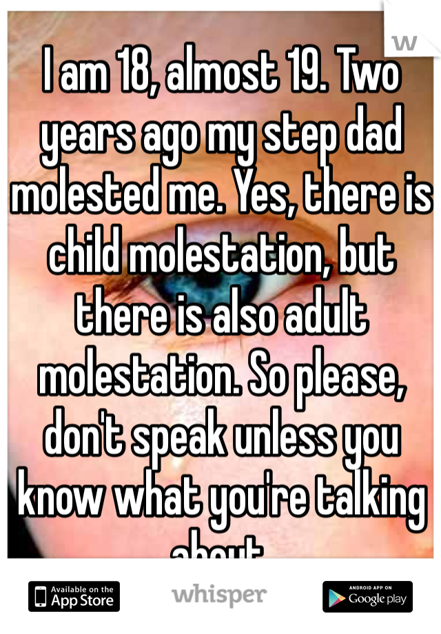 I am 18, almost 19. Two years ago my step dad molested me. Yes, there is child molestation, but there is also adult molestation. So please, don't speak unless you know what you're talking about.