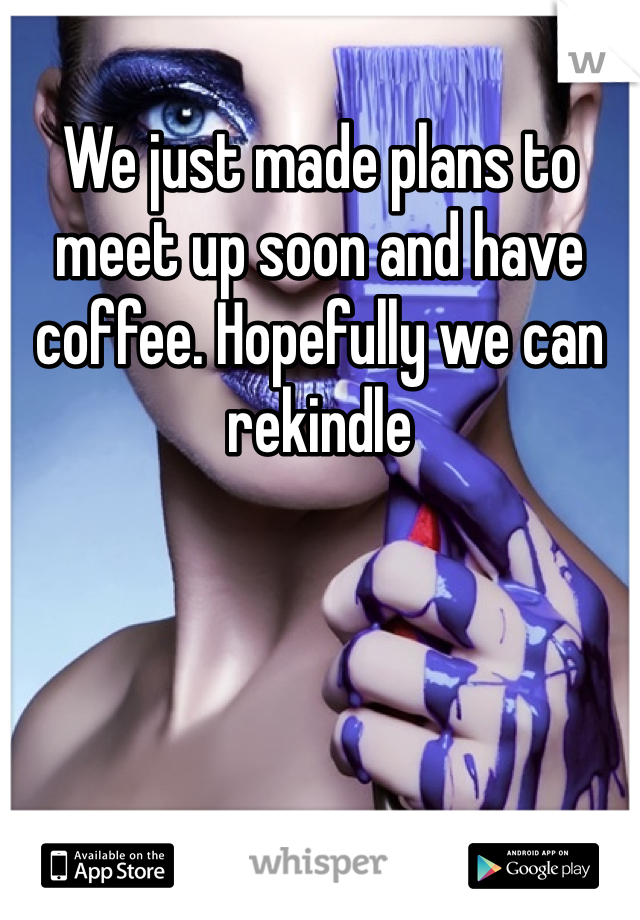 We just made plans to meet up soon and have coffee. Hopefully we can rekindle 