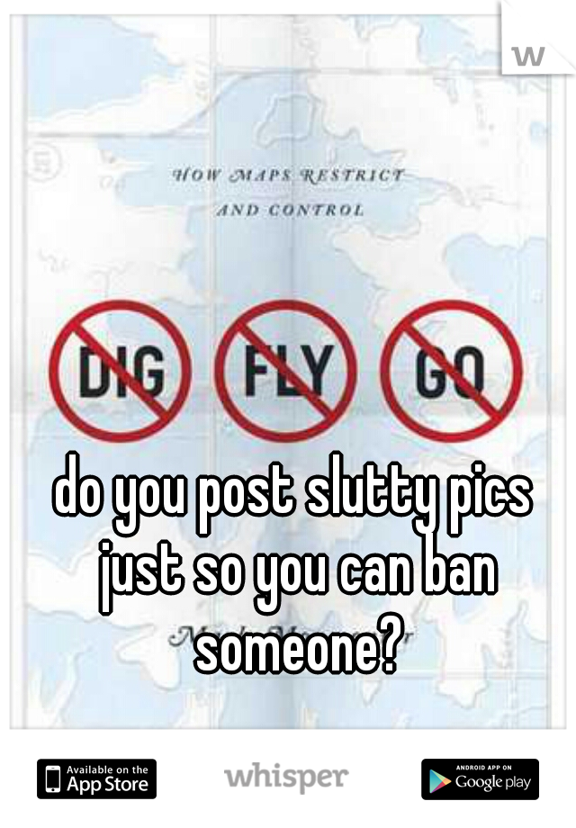 do you post slutty pics just so you can ban someone?