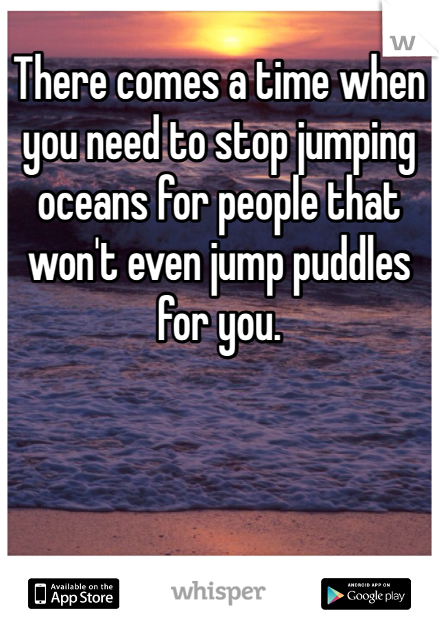 There comes a time when you need to stop jumping oceans for people that won't even jump puddles for you. 