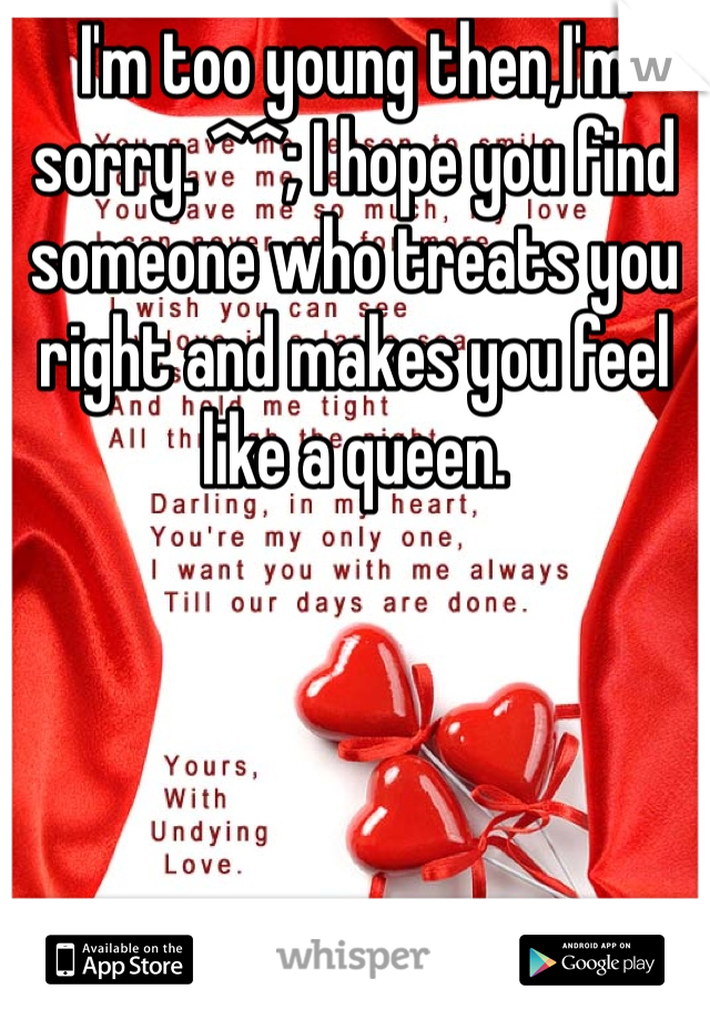 I'm too young then,I'm sorry. ^^; I hope you find someone who treats you right and makes you feel like a queen. 
